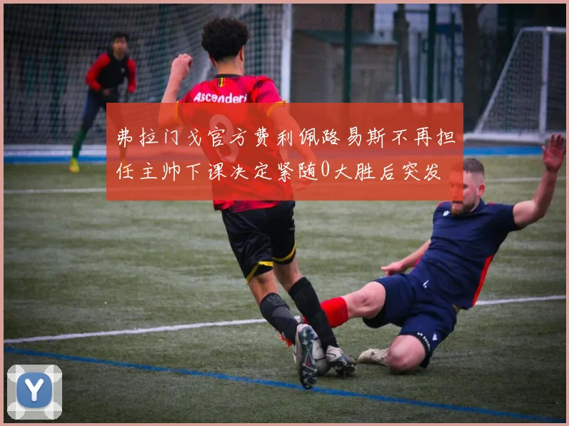 弗拉门戈官方费利佩路易斯不再担任主帅下课决定紧随0大胜后突发