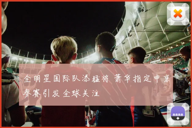 全明星国际队添猛将 萧华指定申京参赛引发全球关注