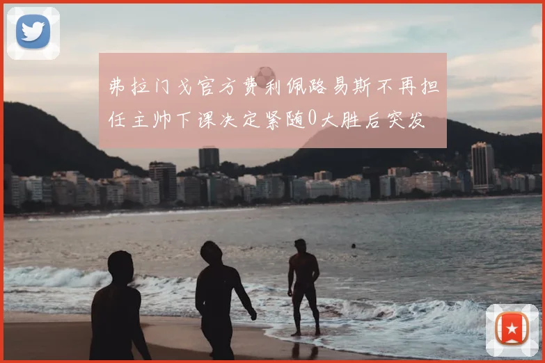 弗拉门戈官方费利佩路易斯不再担任主帅下课决定紧随0大胜后突发