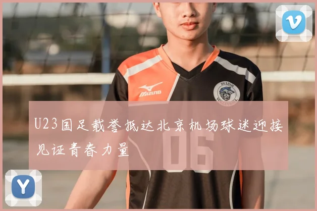 U23国足载誉抵达北京机场球迷迎接见证青春力量