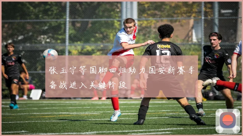 张玉宁等国脚回归助力国安新赛季备战进入关键阶段