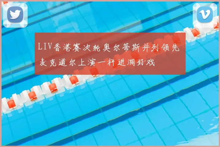 LIV香港赛次轮奥尔蒂斯并列领先 麦克道尔上演一杆进洞好戏