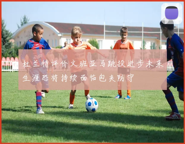 杜兰特评价文班亚马跳投进步未来生涯恐将持续面临包夹防守