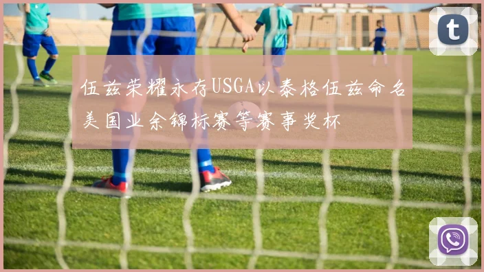 伍兹荣耀永存USGA以泰格伍兹命名美国业余锦标赛等赛事奖杯