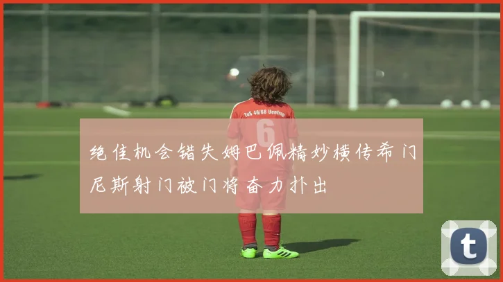 绝佳机会错失姆巴佩精妙横传希门尼斯射门被门将奋力扑出